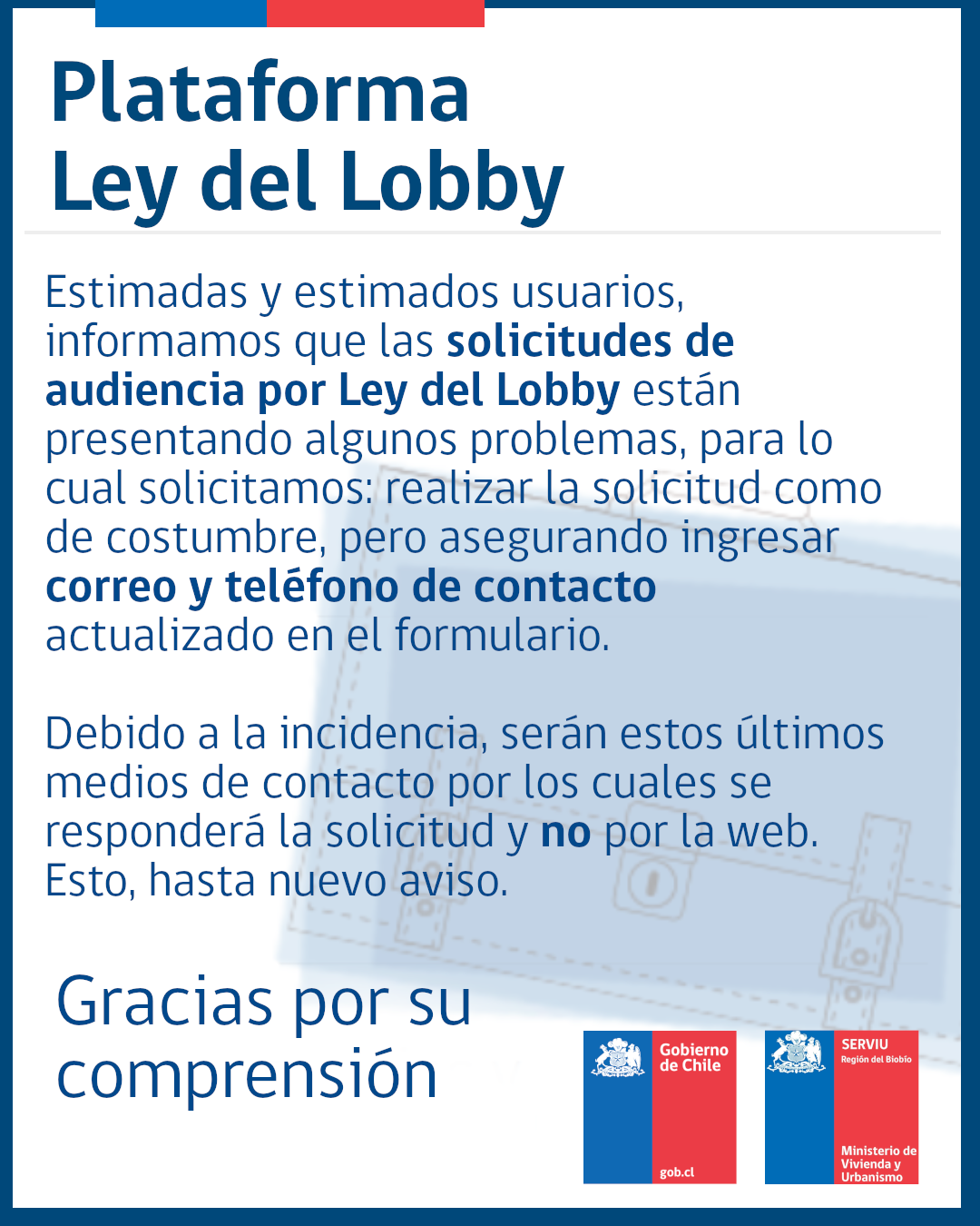 Estimadas y estimados usuarios, informamos que las solicitudes de audiencia por Ley del Lobby están presentando algunos problemas, para lo cual solicitamos: realizar la solicitud como de costumbre, pero asegurando ingresar correo y teléfono de contacto actualizado en el formulario. Debido a la incidencia, serán estos últimos medios de contacto por los cuales se responderá la solicitud y no por la web. Esto, hasta nuevo aviso.